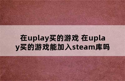 在uplay买的游戏 在uplay买的游戏能加入steam库吗